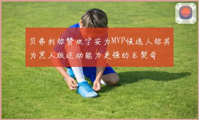 贝弗利称赞坎宁安为MVP候选人称其为黑人版运动能力更强的东契奇