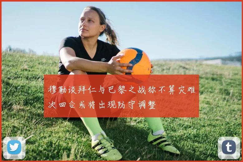 穆勒谈拜仁与巴黎之战称不算灾难次回合或将出现防守调整