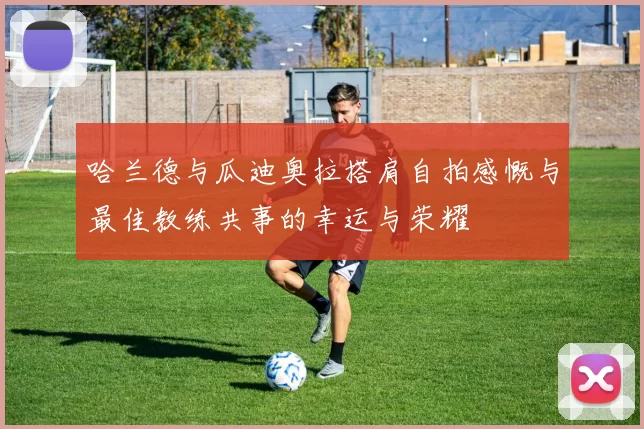 哈兰德与瓜迪奥拉搭肩自拍感慨与最佳教练共事的幸运与荣耀