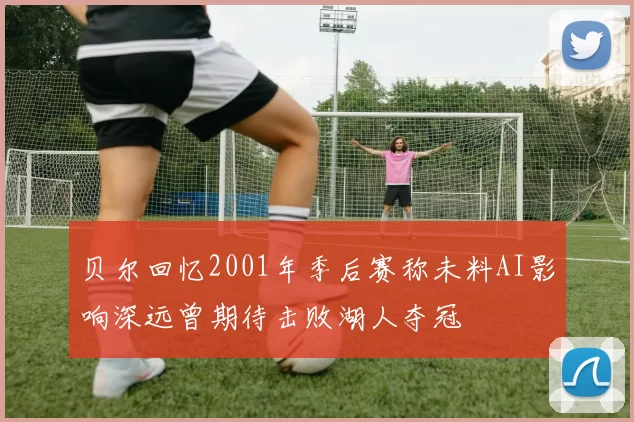 贝尔回忆2001年季后赛称未料AI影响深远曾期待击败湖人夺冠