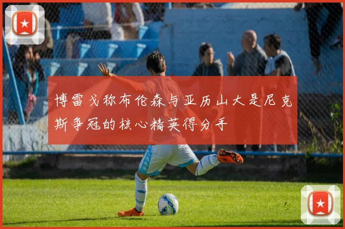 博雷戈称布伦森与亚历山大是尼克斯争冠的核心精英得分手