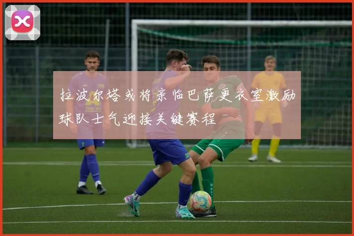 拉波尔塔或将亲临巴萨更衣室激励球队士气迎接关键赛程
