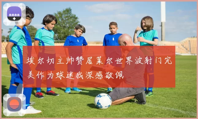 埃尔切主帅赞居莱尔世界波射门完美作为球迷我深感敬佩