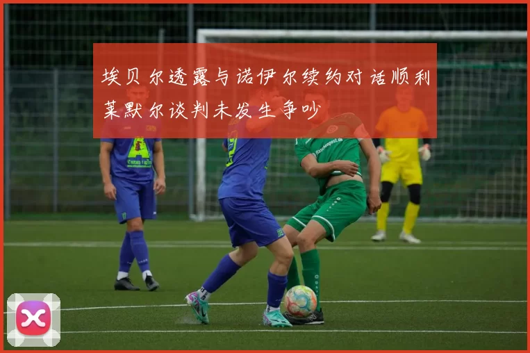 埃贝尔透露与诺伊尔续约对话顺利莱默尔谈判未发生争吵