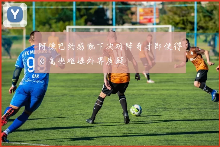 阿德巴约感慨下次对阵奇才即使得分高也难逃外界质疑