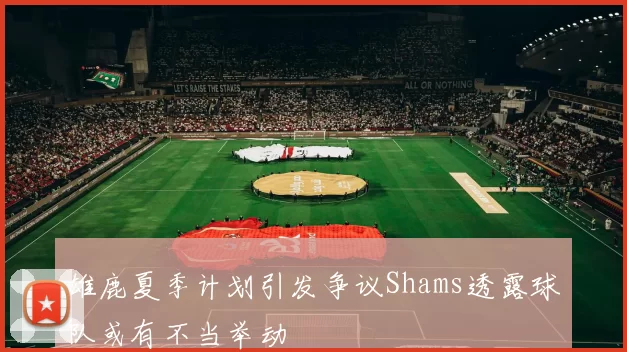 雄鹿夏季计划引发争议Shams透露球队或有不当举动