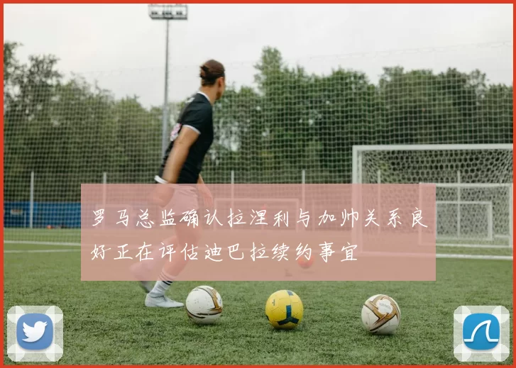 罗马总监确认拉涅利与加帅关系良好正在评估迪巴拉续约事宜