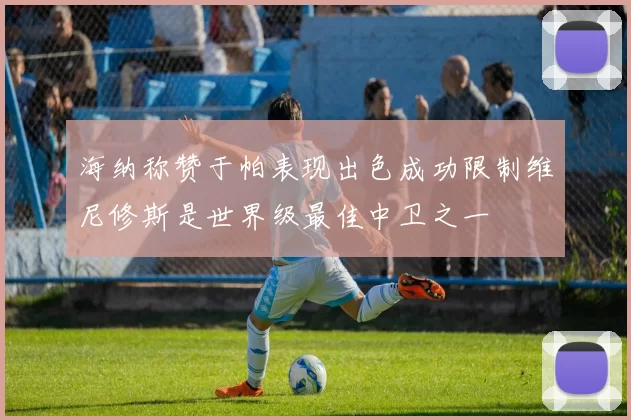 海纳称赞于帕表现出色成功限制维尼修斯是世界级最佳中卫之一