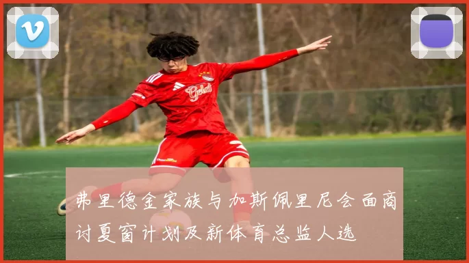 弗里德金家族与加斯佩里尼会面商讨夏窗计划及新体育总监人选