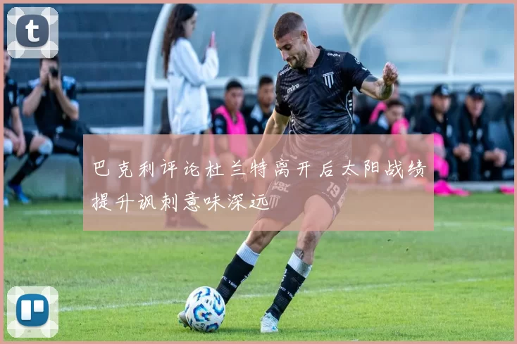 巴克利评论杜兰特离开后太阳战绩提升讽刺意味深远