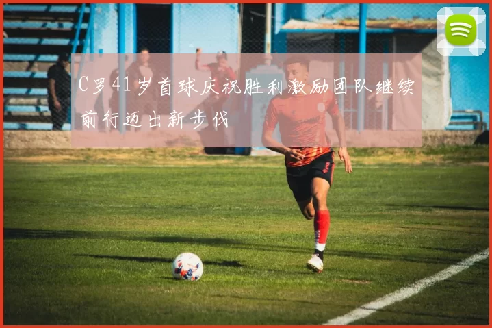 C罗41岁首球庆祝胜利激励团队继续前行迈出新步伐