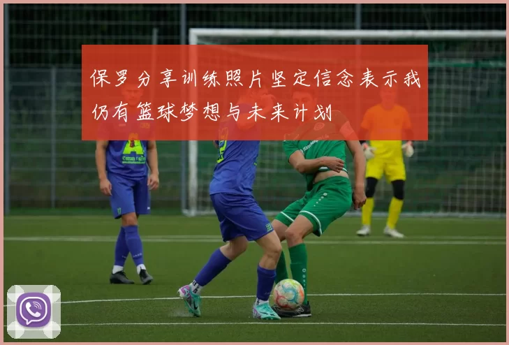 保罗分享训练照片坚定信念表示我仍有篮球梦想与未来计划