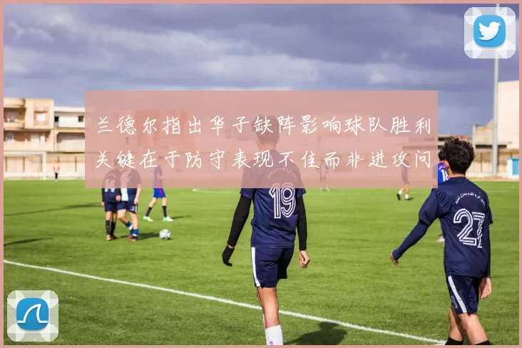 兰德尔指出华子缺阵影响球队胜利关键在于防守表现不佳而非进攻问题