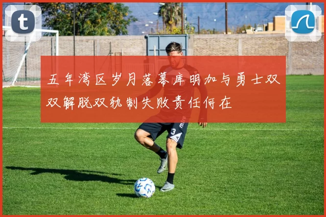 五年湾区岁月落幕库明加与勇士双双解脱双轨制失败责任何在