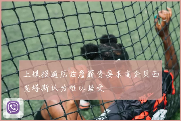 土媒报道厄兹詹薪资要求高企贝西克塔斯认为难以接受