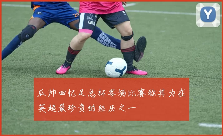 瓜帅回忆足总杯客场比赛称其为在英超最珍贵的经历之一