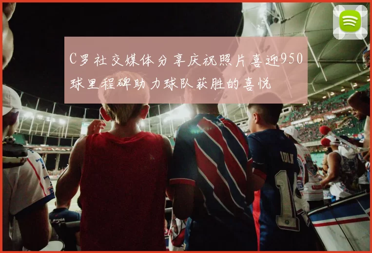 C罗社交媒体分享庆祝照片喜迎950球里程碑助力球队获胜的喜悦